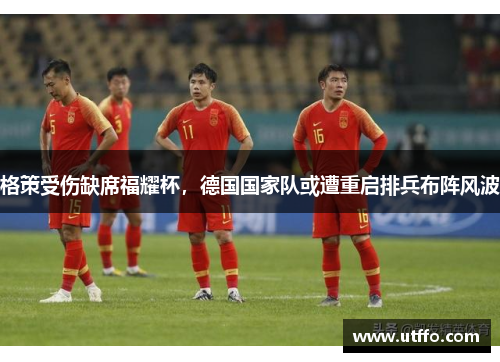 格策受伤缺席福耀杯，德国国家队或遭重启排兵布阵风波